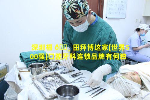 深圳福 🌸 田拜博这家[世界500强]口腔牙科连锁品牌有何独特之处